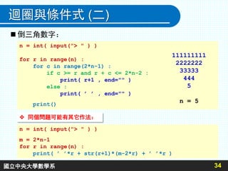 34
迴圈與條件式 (二)
n = int( input("> " ) )
for r in range(n) :
for c in range(2*n-1) :
if c >= r and r + c <= 2*n-2 :
print( r+1 , end="" )
else :
print( ’ ’ , end="" )
print()
111111111
2222222
33333
444
5
n = 5
 倒三角數字：
 同個問題可能有其它作法：
n = int( input("> " ) )
m = 2*n-1
for r in range(n) :
print( ’ ’*r + str(r+1)*(m-2*r) + ’ ’*r )
國立中央大學數學系
 