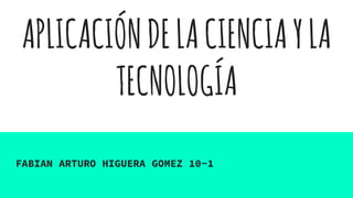 APLICACIÓNDELACIENCIAYLA
TECNOLOGÍA
FABIAN ARTURO HIGUERA GOMEZ 10-1
 