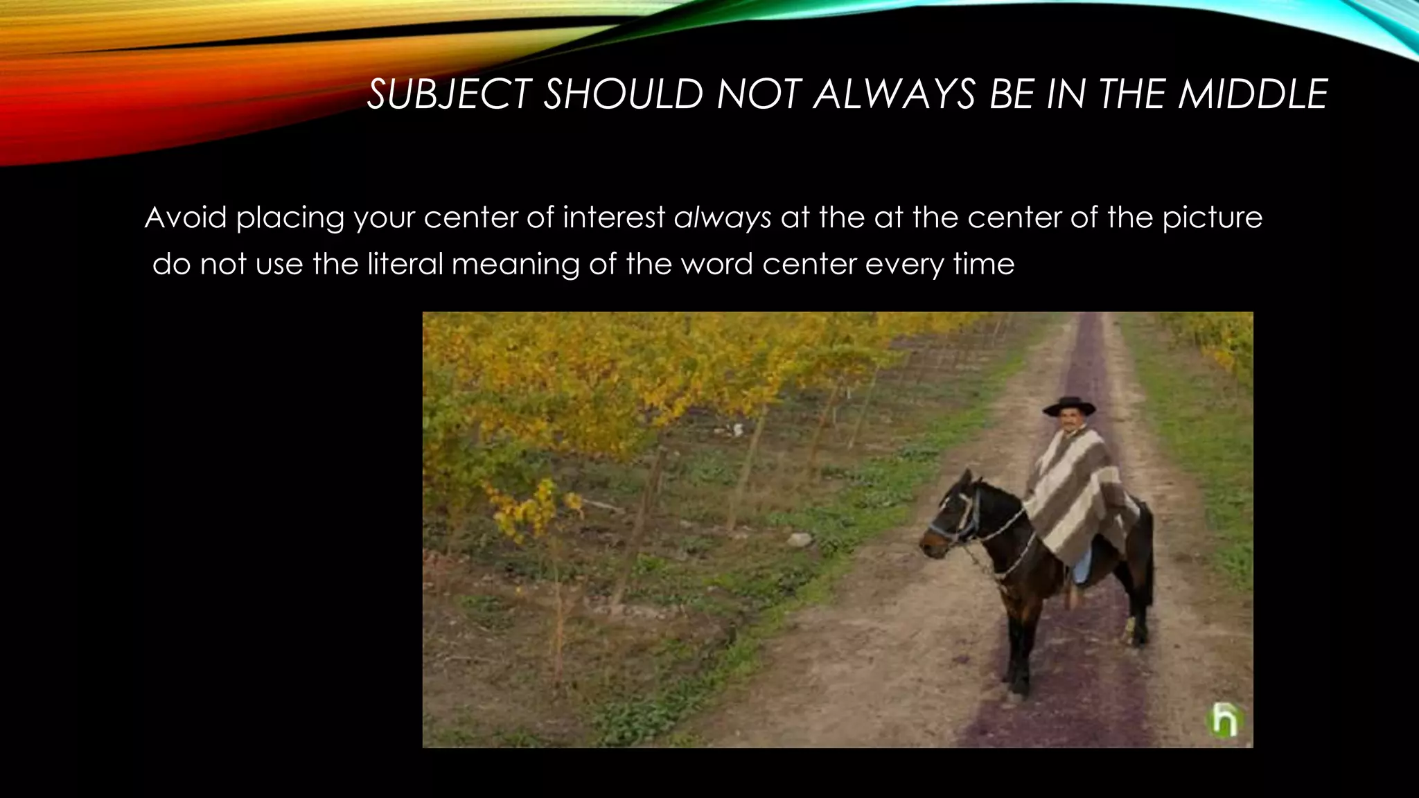 SUBJECT SHOULD NOT ALWAYS BE IN THE MIDDLE 
Avoid placing your center of interest always at the at the center of the picture 
do not use the literal meaning of the word center every time 
 