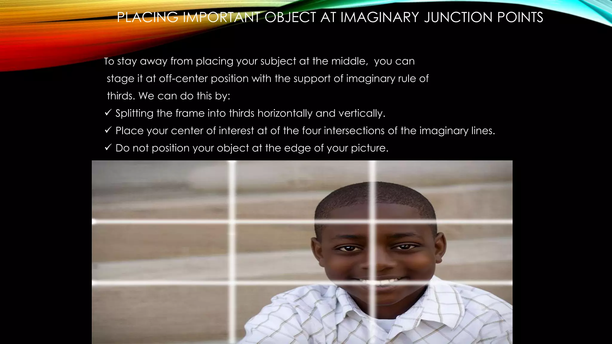 PLACING IMPORTANT OBJECT AT IMAGINARY JUNCTION POINTS 
To stay away from placing your subject at the middle, you can 
stage it at off-center position with the support of imaginary rule of 
thirds. We can do this by: 
 Splitting the frame into thirds horizontally and vertically. 
 Place your center of interest at of the four intersections of the imaginary lines. 
 Do not position your object at the edge of your picture. 
 