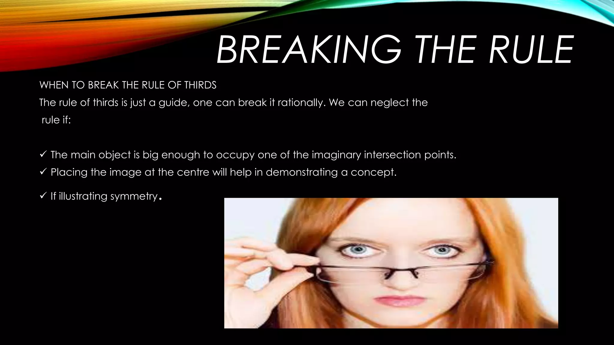 WHEN TO BREAK THE RULE OF THIRDS 
The rule of thirds is just a guide, one can break it rationally. We can neglect the 
rule if: 
 The main object is big enough to occupy one of the imaginary intersection points. 
 Placing the image at the centre will help in demonstrating a concept. 
 If illustrating symmetry. 
BREAKING THE RULE 
 