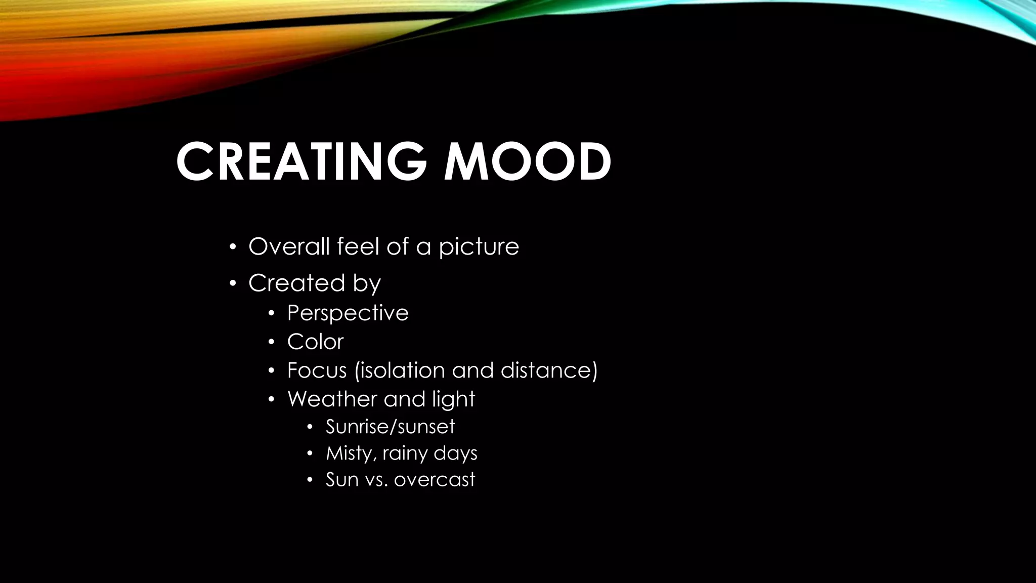 CREATING MOOD 
• Overall feel of a picture 
• Created by 
• Perspective 
• Color 
• Focus (isolation and distance) 
• Weather and light 
• Sunrise/sunset 
• Misty, rainy days 
• Sun vs. overcast 
 