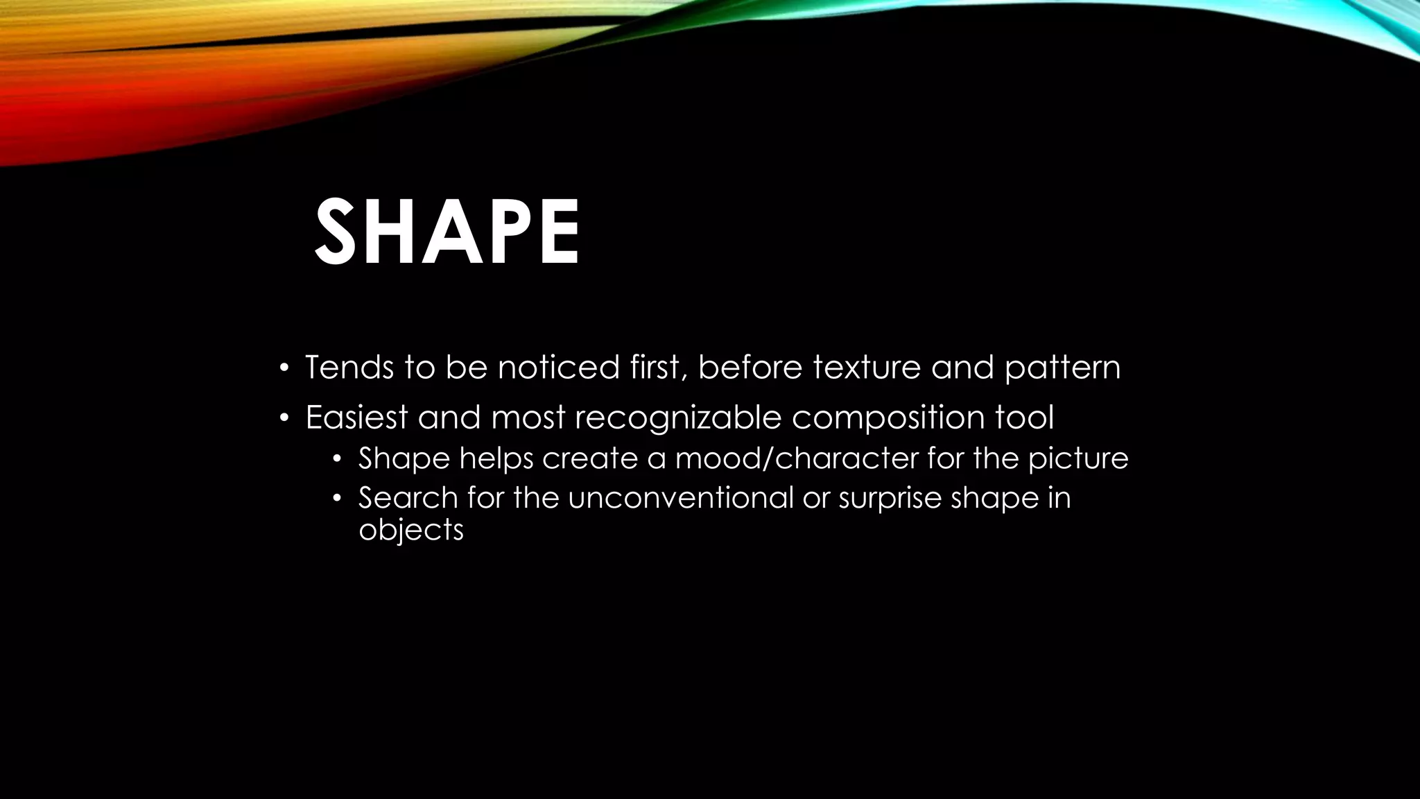 SHAPE 
• Tends to be noticed first, before texture and pattern 
• Easiest and most recognizable composition tool 
• Shape helps create a mood/character for the picture 
• Search for the unconventional or surprise shape in 
objects 
 