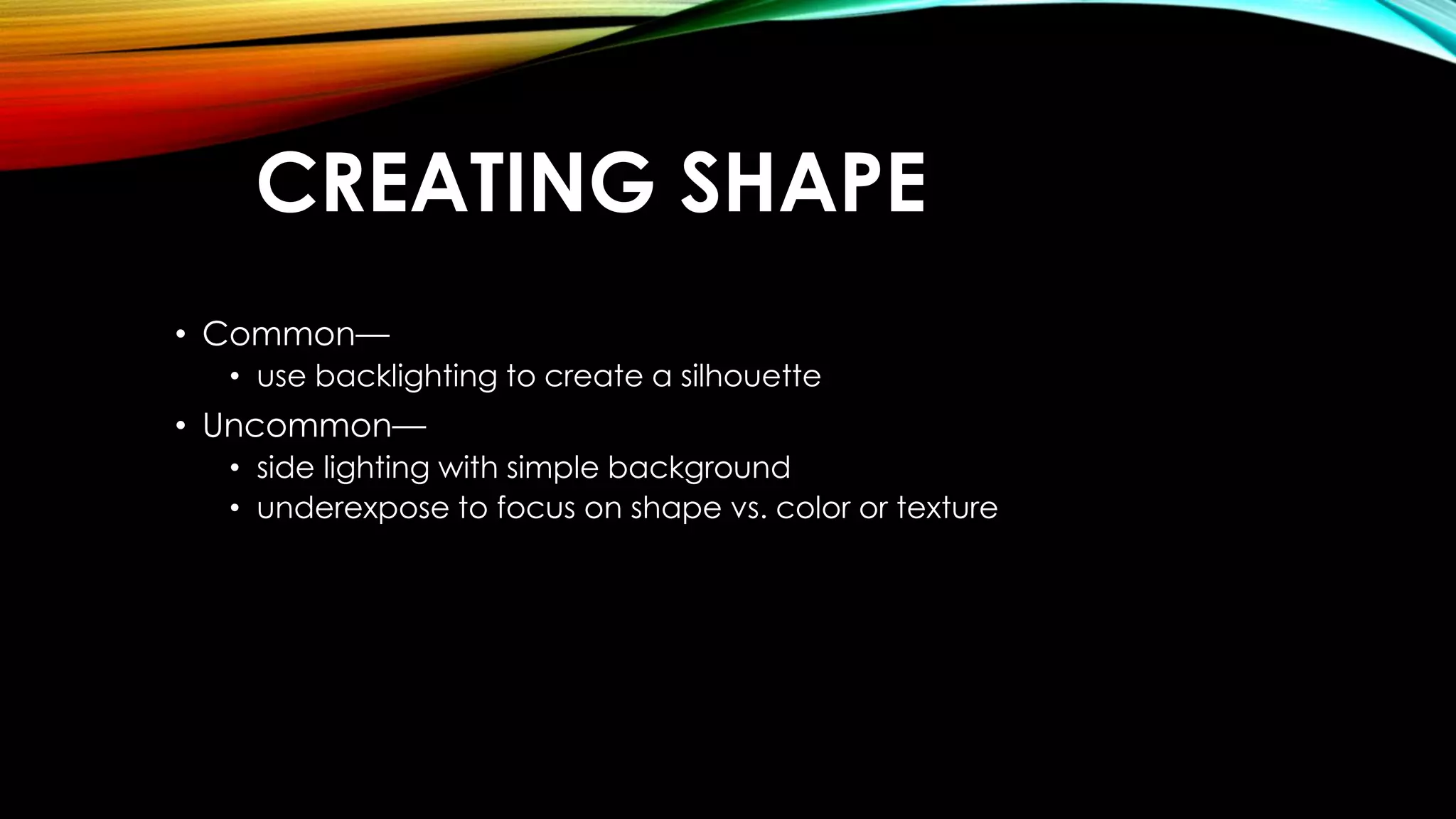 CREATING SHAPE 
• Common— 
• use backlighting to create a silhouette 
• Uncommon— 
• side lighting with simple background 
• underexpose to focus on shape vs. color or texture 
 