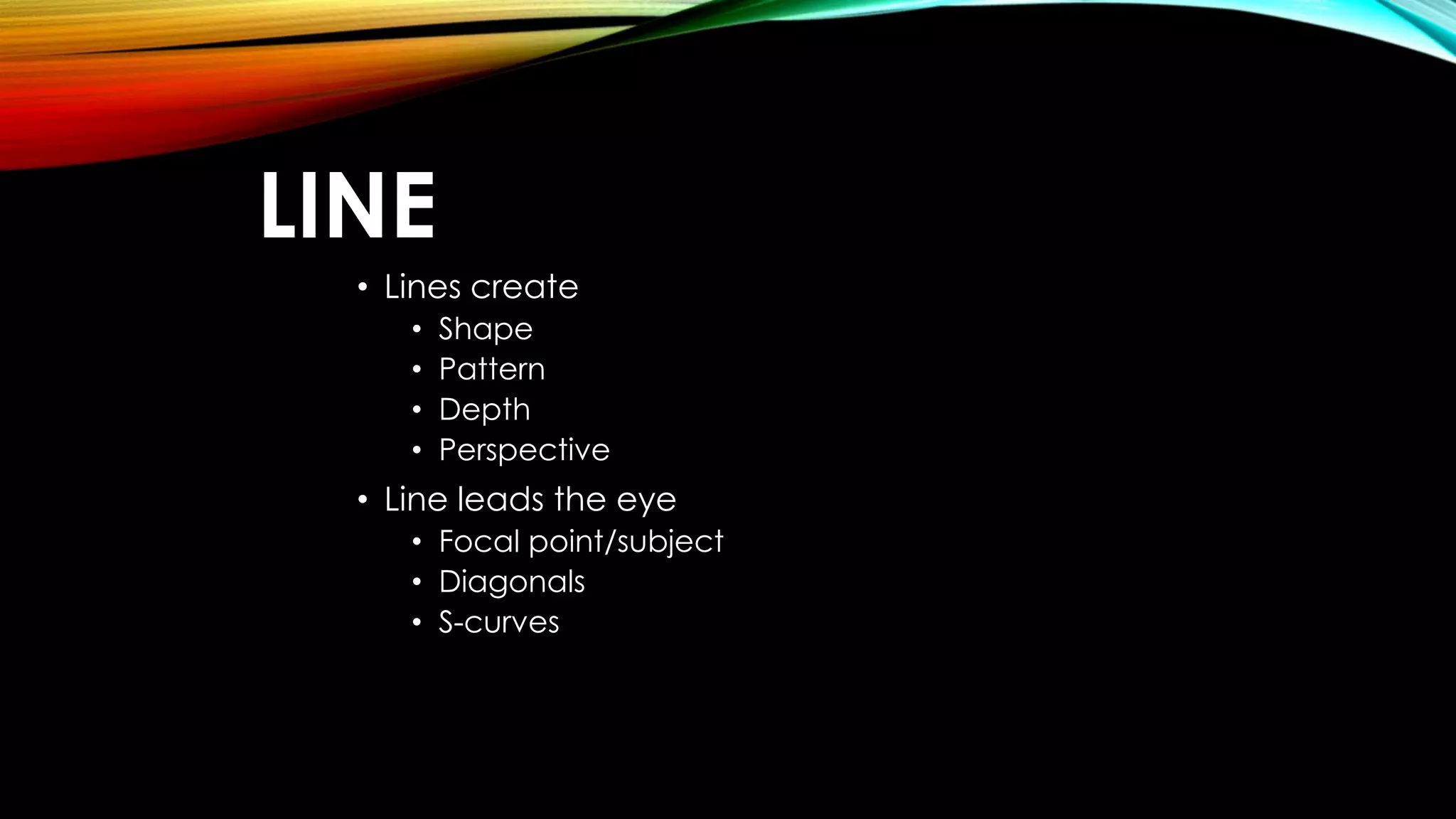LINE 
• Lines create 
• Shape 
• Pattern 
• Depth 
• Perspective 
• Line leads the eye 
• Focal point/subject 
• Diagonals 
• S-curves 
 