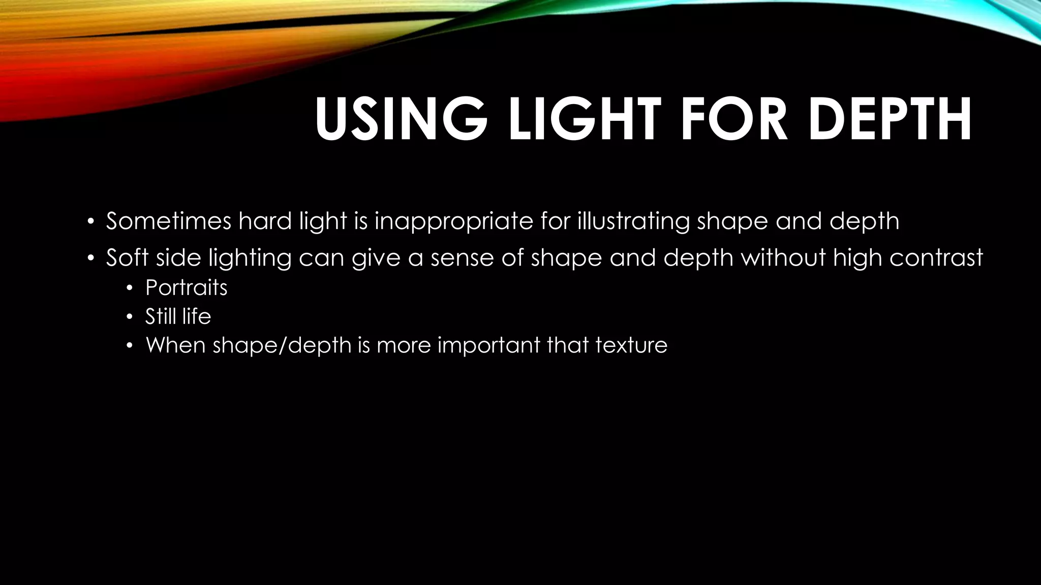 USING LIGHT FOR DEPTH 
• Sometimes hard light is inappropriate for illustrating shape and depth 
• Soft side lighting can give a sense of shape and depth without high contrast 
• Portraits 
• Still life 
• When shape/depth is more important that texture 
 