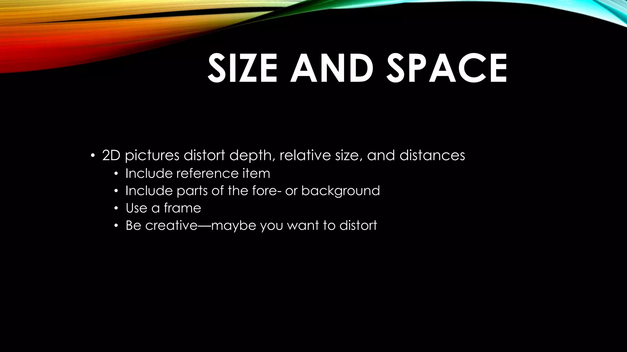 SIZE AND SPACE 
• 2D pictures distort depth, relative size, and distances 
• Include reference item 
• Include parts of the fore- or background 
• Use a frame 
• Be creative—maybe you want to distort 
 