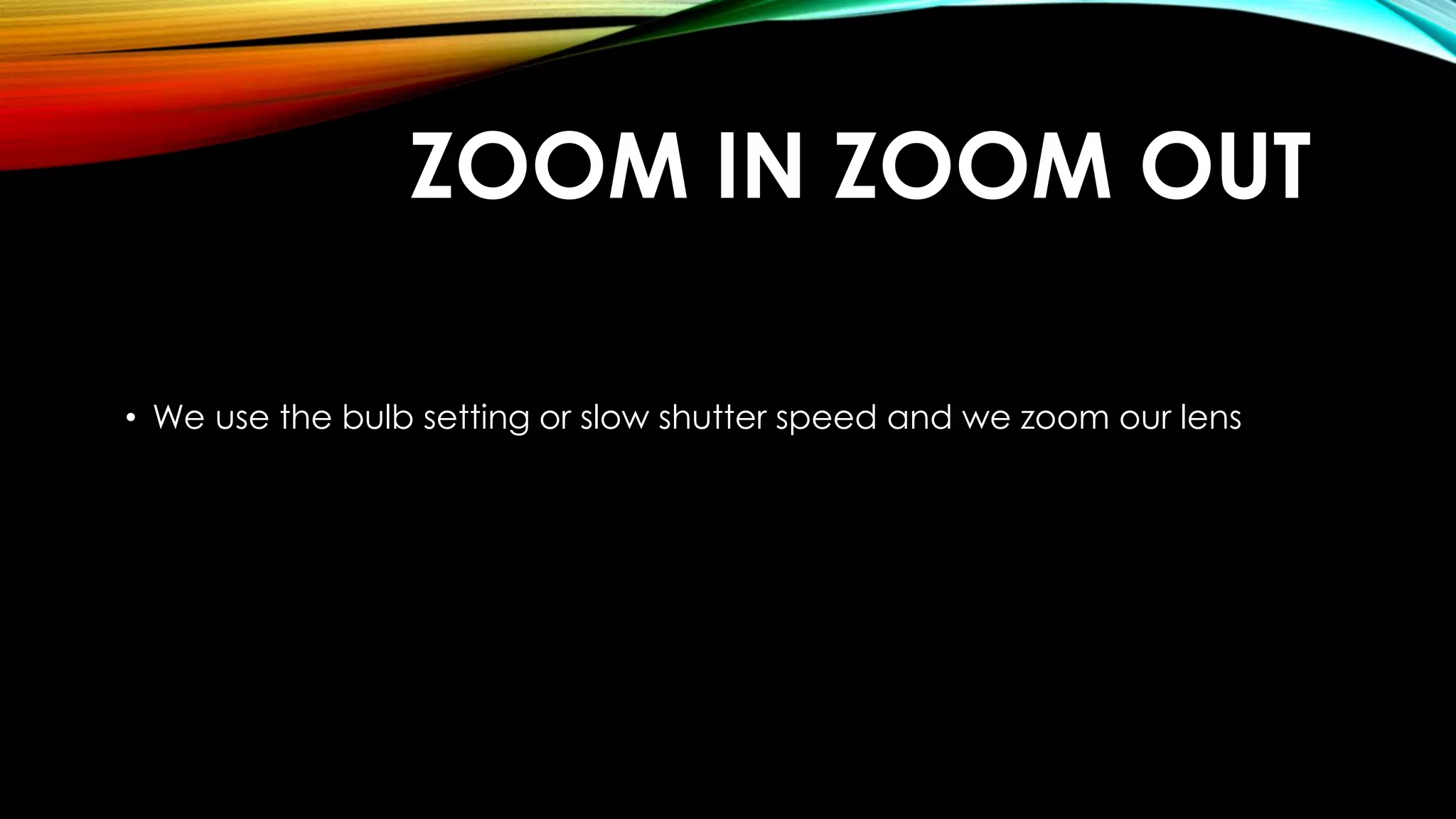 ZOOM IN ZOOM OUT 
• We use the bulb setting or slow shutter speed and we zoom our lens 
 