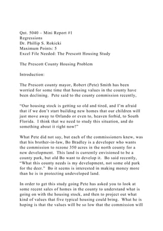 Qnt. 5040 – Mini Report #1
Regressions
Dr. Phillip S. Rokicki
Maximum Points: 5
Excel File Needed: The Prescott Housing Study
The Prescott County Housing Problem
Introduction:
The Prescott county mayor, Robert (Pete) Smith has been
worried for some time that housing values in the county have
been declining. Pete said to the county commission recently,
“Our housing stock is getting so old and tired, and I’m afraid
that if we don’t start building new homes that our children will
just move away to Orlando or even to, heaven forbid, to South
Florida. I think that we need to study this situation, and do
something about it right now!”
What Pete did not say, but each of the commissioners knew, was
that his brother-in-law, Bo Bradley is a developer who wants
the commission to rezone 350 acres in the north county for a
new development. This land is currently envisioned to be a
county park, but old Bo want to develop it. Bo said recently,
“What this county needs is my development, not some old park
for the deer.” Bo it seems is interested in making money more
than he is in protecting undeveloped land.
In order to get this study going Pete has asked you to look at
some recent sales of homes in the county to understand what is
going on with the housing stock, and then to project out what
kind of values that five typical housing could bring. What he is
hoping is that the values will be so low that the commission will
 