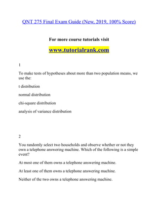 QNT 275 Final Exam Guide (New, 2019, 100% Score)
For more course tutorials visit
www.tutorialrank.com
1
To make tests of hypotheses about more than two population means, we
use the:
t distribution
normal distribution
chi-square distribution
analysis of variance distribution
2
You randomly select two households and observe whether or not they
own a telephone answering machine. Which of the following is a simple
event?
At most one of them owns a telephone answering machine.
At least one of them owns a telephone answering machine.
Neither of the two owns a telephone answering machine.
 