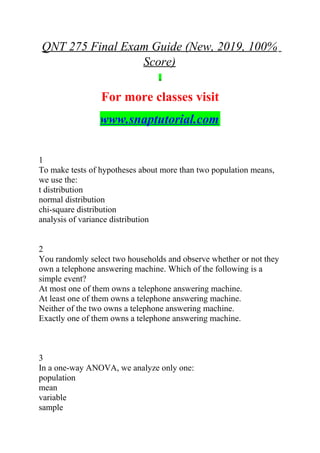 QNT 275 Final Exam Guide (New, 2019, 100%
Score)
For more classes visit
www.snaptutorial.com
1
To make tests of hypotheses about more than two population means,
we use the:
t distribution
normal distribution
chi-square distribution
analysis of variance distribution
2
You randomly select two households and observe whether or not they
own a telephone answering machine. Which of the following is a
simple event?
At most one of them owns a telephone answering machine.
At least one of them owns a telephone answering machine.
Neither of the two owns a telephone answering machine.
Exactly one of them owns a telephone answering machine.
3
In a one-way ANOVA, we analyze only one:
population
mean
variable
sample
 