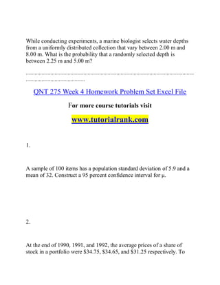 While conducting experiments, a marine biologist selects water depths
from a uniformly distributed collection that vary between 2.00 m and
8.00 m. What is the probability that a randomly selected depth is
between 2.25 m and 5.00 m?
.....................................................................................................................
.........................................
QNT 275 Week 4 Homework Problem Set Excel File
For more course tutorials visit
www.tutorialrank.com
1.
A sample of 100 items has a population standard deviation of 5.9 and a
mean of 32. Construct a 95 percent confidence interval for μ.
2.
At the end of 1990, 1991, and 1992, the average prices of a share of
stock in a portfolio were $34.75, $34.65, and $31.25 respectively. To
 