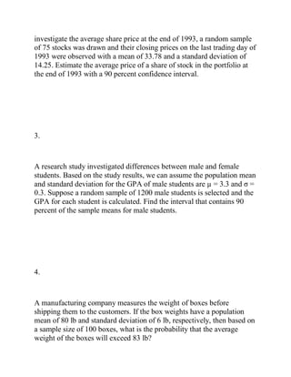 investigate the average share price at the end of 1993, a random sample
of 75 stocks was drawn and their closing prices on the last trading day of
1993 were observed with a mean of 33.78 and a standard deviation of
14.25. Estimate the average price of a share of stock in the portfolio at
the end of 1993 with a 90 percent confidence interval.
3.
A research study investigated differences between male and female
students. Based on the study results, we can assume the population mean
and standard deviation for the GPA of male students are µ = 3.3 and σ =
0.3. Suppose a random sample of 1200 male students is selected and the
GPA for each student is calculated. Find the interval that contains 90
percent of the sample means for male students.
4.
A manufacturing company measures the weight of boxes before
shipping them to the customers. If the box weights have a population
mean of 80 lb and standard deviation of 6 lb, respectively, then based on
a sample size of 100 boxes, what is the probability that the average
weight of the boxes will exceed 83 lb?
 