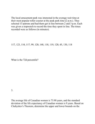 The local amusement park was interested in the average wait time at
their most popular roller coaster at the peak park time (2 p.m.). They
selected 13 patrons and had them get in line between 2 and 3 p.m. Each
was given a stopwatch to record the time they spent in line. The times
recorded were as follows (in minutes).
117, 123, 110, 117, 99, 120, 148, 118, 119, 120, 45, 130, 118
What is the 72d percentile?
3.
The average life of Canadian women is 73.90 years, and the standard
deviation of the life expectancy of Canadian women is 9 years. Based on
Chebyshev's Theorem, determine the upper and lower bounds on the
 