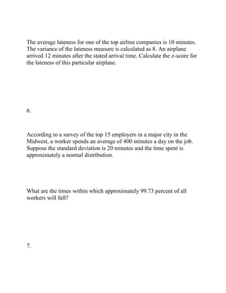 The average lateness for one of the top airline companies is 10 minutes.
The variance of the lateness measure is calculated as 8. An airplane
arrived 12 minutes after the stated arrival time. Calculate the z-score for
the lateness of this particular airplane.
6.
According to a survey of the top 15 employers in a major city in the
Midwest, a worker spends an average of 400 minutes a day on the job.
Suppose the standard deviation is 20 minutes and the time spent is
approximately a normal distribution.
What are the times within which approximately 99.73 percent of all
workers will fall?
7.
 