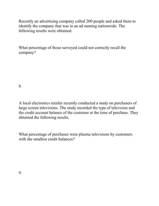 Recently an advertising company called 200 people and asked them to
identify the company that was in an ad running nationwide. The
following results were obtained.
What percentage of those surveyed could not correctly recall the
company?
8.
A local electronics retailer recently conducted a study on purchasers of
large screen televisions. The study recorded the type of television and
the credit account balance of the customer at the time of purchase. They
obtained the following results.
What percentage of purchases were plasma televisions by customers
with the smallest credit balances?
9.
 
