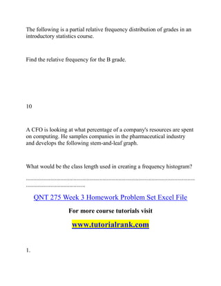 The following is a partial relative frequency distribution of grades in an
introductory statistics course.
Find the relative frequency for the B grade.
10
A CFO is looking at what percentage of a company's resources are spent
on computing. He samples companies in the pharmaceutical industry
and develops the following stem-and-leaf graph.
What would be the class length used in creating a frequency histogram?
.....................................................................................................................
.........................................
QNT 275 Week 3 Homework Problem Set Excel File
For more course tutorials visit
www.tutorialrank.com
1.
 