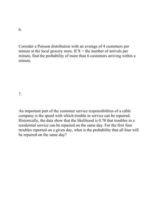 6.
Consider a Poisson distribution with an average of 4 customers per
minute at the local grocery store. If X = the number of arrivals per
minute, find the probability of more than 6 customers arriving within a
minute.
7.
An important part of the customer service responsibilities of a cable
company is the speed with which trouble in service can be repaired.
Historically, the data show that the likelihood is 0.70 that troubles in a
residential service can be repaired on the same day. For the first four
troubles reported on a given day, what is the probability that all four will
be repaired on the same day?
 