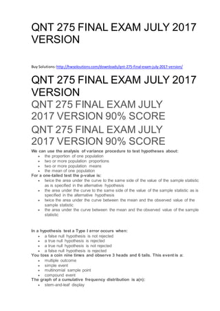 QNT 275 FINAL EXAM JULY 2017
VERSION
Buy Solutions: http://hwsoloutions.com/downloads/qnt-275-final-exam-july-2017-version/
QNT 275 FINAL EXAM JULY 2017
VERSION
QNT 275 FINAL EXAM JULY
2017 VERSION 90% SCORE
QNT 275 FINAL EXAM JULY
2017 VERSION 90% SCORE
We can use the analysis of variance procedure to test hypotheses about:
 the proportion of one population
 two or more population proportions
 two or more population means
 the mean of one population
For a one-tailed test the p-value is:
 twice the area under the curve to the same side of the value of the sample statistic
as is specified in the alternative hypothesis
 the area under the curve to the same side of the value of the sample statistic as is
specified in the alternative hypothesis
 twice the area under the curve between the mean and the observed value of the
sample statistic
 the area under the curve between the mean and the observed value of the sample
statistic
In a hypothesis test a Type I error occurs when:
 a false null hypothesis is not rejected
 a true null hypothesis is rejected
 a true null hypothesis is not rejected
 a false null hypothesis is rejected
You toss a coin nine times and observe 3 heads and 6 tails. This event is a:
 multiple outcome
 simple event
 multinomial sample point
 compound event
The graph of a cumulative frequency distribution is a(n):
 stem-and-leaf display
 