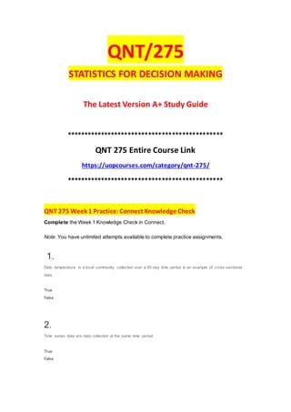 QNT/275
STATISTICS FOR DECISION MAKING
The Latest Version A+ Study Guide
**********************************************
QNT 275 Entire Course Link
https://uopcourses.com/category/qnt-275/
**********************************************
QNT 275 Week 1 Practice:Connect Knowledge Check
Complete the Week 1 Knowledge Check in Connect.
Note: You have unlimited attempts available to complete practice assignments.
1.
Daily temperature in a local community collected over a 30-day time period is an example of cross-sectional
data.
True
False
2.
Time series data are data collected at the same time period.
True
False
 
