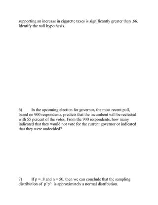 supporting an increase in cigarette taxes is significantly greater than .66.
Identify the null hypothesis.
6) In the upcoming election for governor, the most recent poll,
based on 900 respondents, predicts that the incumbent will be reelected
with 55 percent of the votes. From the 900 respondents, how many
indicated that they would not vote for the current governor or indicated
that they were undecided?
7) If p = .8 and n = 50, then we can conclude that the sampling
distribution of pˆp^ is approximately a normal distribution.
 