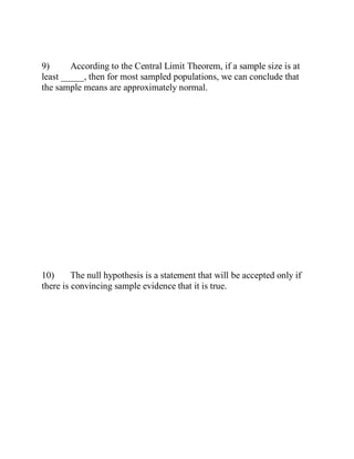 9) According to the Central Limit Theorem, if a sample size is at
least _____, then for most sampled populations, we can conclude that
the sample means are approximately normal.
10) The null hypothesis is a statement that will be accepted only if
there is convincing sample evidence that it is true.
 