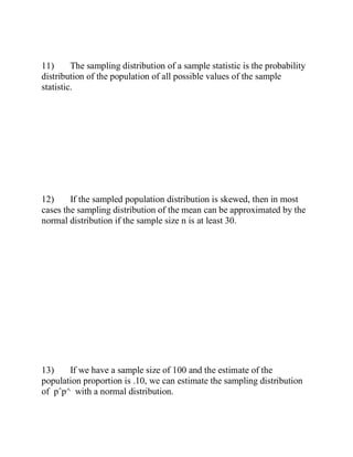 11) The sampling distribution of a sample statistic is the probability
distribution of the population of all possible values of the sample
statistic.
12) If the sampled population distribution is skewed, then in most
cases the sampling distribution of the mean can be approximated by the
normal distribution if the sample size n is at least 30.
13) If we have a sample size of 100 and the estimate of the
population proportion is .10, we can estimate the sampling distribution
of pˆp^ with a normal distribution.
 