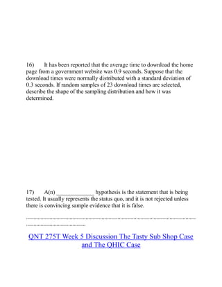 16) It has been reported that the average time to download the home
page from a government website was 0.9 seconds. Suppose that the
download times were normally distributed with a standard deviation of
0.3 seconds. If random samples of 23 download times are selected,
describe the shape of the sampling distribution and how it was
determined.
17) A(n) _____________ hypothesis is the statement that is being
tested. It usually represents the status quo, and it is not rejected unless
there is convincing sample evidence that it is false.
.....................................................................................................................
.........................................
QNT 275T Week 5 Discussion The Tasty Sub Shop Case
and The QHIC Case
 