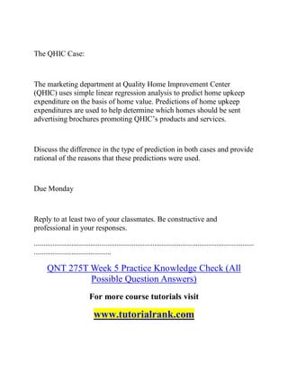 The QHIC Case:
The marketing department at Quality Home Improvement Center
(QHIC) uses simple linear regression analysis to predict home upkeep
expenditure on the basis of home value. Predictions of home upkeep
expenditures are used to help determine which homes should be sent
advertising brochures promoting QHIC’s products and services.
Discuss the difference in the type of prediction in both cases and provide
rational of the reasons that these predictions were used.
Due Monday
Reply to at least two of your classmates. Be constructive and
professional in your responses.
.....................................................................................................................
.........................................
QNT 275T Week 5 Practice Knowledge Check (All
Possible Question Answers)
For more course tutorials visit
www.tutorialrank.com
 