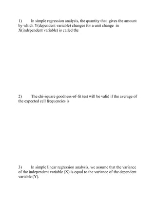 1) In simple regression analysis, the quantity that gives the amount
by which Y(dependent variable) changes for a unit change in
X(independent variable) is called the
2) The chi-square goodness-of-fit test will be valid if the average of
the expected cell frequencies is
3) In simple linear regression analysis, we assume that the variance
of the independent variable (X) is equal to the variance of the dependent
variable (Y).
 