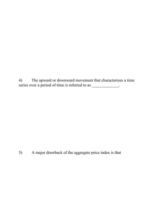 4) The upward or downward movement that characterizes a time
series over a period of time is referred to as _____________.
5) A major drawback of the aggregate price index is that
 