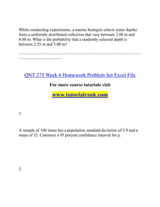 While conducting experiments, a marine biologist selects water depths
from a uniformly distributed collection that vary between 2.00 m and
8.00 m. What is the probability that a randomly selected depth is
between 2.25 m and 5.00 m?
.....................................................................................................................
.........................................
QNT 275 Week 4 Homework Problem Set Excel File
For more course tutorials visit
www.tutorialrank.com
1.
A sample of 100 items has a population standard deviation of 5.9 and a
mean of 32. Construct a 95 percent confidence interval for μ.
2.
 