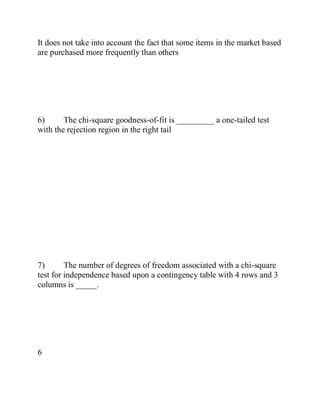 It does not take into account the fact that some items in the market based
are purchased more frequently than others
6) The chi-square goodness-of-fit is _________ a one-tailed test
with the rejection region in the right tail
7) The number of degrees of freedom associated with a chi-square
test for independence based upon a contingency table with 4 rows and 3
columns is _____.
6
 