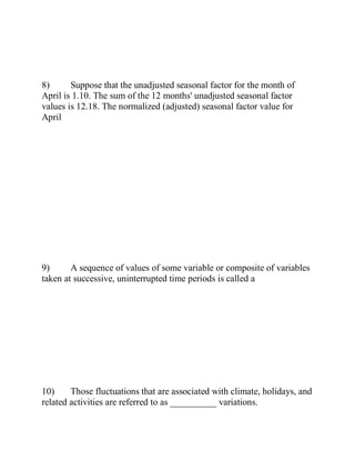 8) Suppose that the unadjusted seasonal factor for the month of
April is 1.10. The sum of the 12 months' unadjusted seasonal factor
values is 12.18. The normalized (adjusted) seasonal factor value for
April
9) A sequence of values of some variable or composite of variables
taken at successive, uninterrupted time periods is called a
10) Those fluctuations that are associated with climate, holidays, and
related activities are referred to as __________ variations.
 