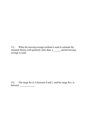 11) When the moving average method is used to estimate the
seasonal factors with quarterly sales data, a ______ period moving
average is used.
12) The range for r2 is between 0 and 1, and the range for r is
between ____________.
 