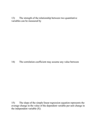 13) The strength of the relationship between two quantitative
variables can be measured by
14) The correlation coefficient may assume any value between
15) The slope of the simple linear regression equation represents the
average change in the value of the dependent variable per unit change in
the independent variable (X).
 