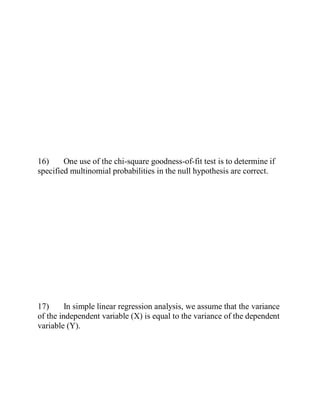 16) One use of the chi-square goodness-of-fit test is to determine if
specified multinomial probabilities in the null hypothesis are correct.
17) In simple linear regression analysis, we assume that the variance
of the independent variable (X) is equal to the variance of the dependent
variable (Y).
 