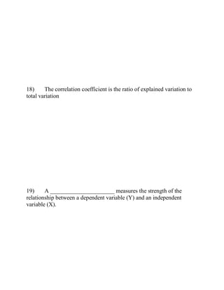 18) The correlation coefficient is the ratio of explained variation to
total variation
19) A ______________________ measures the strength of the
relationship between a dependent variable (Y) and an independent
variable (X).
 