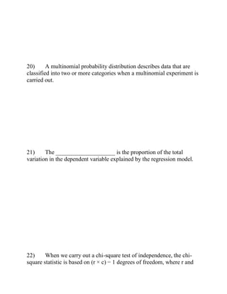 20) A multinomial probability distribution describes data that are
classified into two or more categories when a multinomial experiment is
carried out.
21) The ____________________ is the proportion of the total
variation in the dependent variable explained by the regression model.
22) When we carry out a chi-square test of independence, the chi-
square statistic is based on (r × c) − 1 degrees of freedom, where r and
 