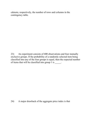 cdenote, respectively, the number of rows and columns in the
contingency table.
23) An experiment consists of 400 observations and four mutually
exclusive groups. If the probability of a randomly selected item being
classified into any of the four groups is equal, then the expected number
of items that will be classified into group 1 is _____.
24) A major drawback of the aggregate price index is that
 