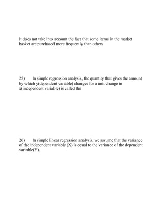 It does not take into account the fact that some items in the market
basket are purchased more frequently than others
25) In simple regression analysis, the quantity that gives the amount
by which y(dependent variable) changes for a unit change in
x(independent variable) is called the
26) In simple linear regression analysis, we assume that the variance
of the independent variable (X) is equal to the variance of the dependent
variable(Y).
 