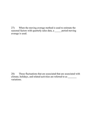 27) When the moving average method is used to estimate the
seasonal factors with quarterly sales data, a _____ period moving
average is used.
28) Those fluctuations that are associated that are associated with
climate, holidays, and related activities are referred to as _______
variations.
 