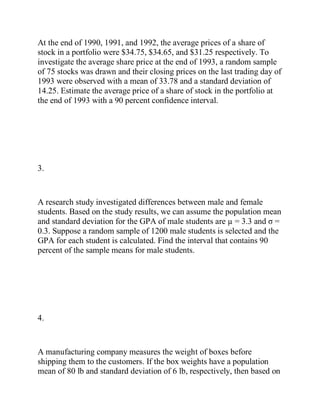 At the end of 1990, 1991, and 1992, the average prices of a share of
stock in a portfolio were $34.75, $34.65, and $31.25 respectively. To
investigate the average share price at the end of 1993, a random sample
of 75 stocks was drawn and their closing prices on the last trading day of
1993 were observed with a mean of 33.78 and a standard deviation of
14.25. Estimate the average price of a share of stock in the portfolio at
the end of 1993 with a 90 percent confidence interval.
3.
A research study investigated differences between male and female
students. Based on the study results, we can assume the population mean
and standard deviation for the GPA of male students are µ = 3.3 and σ =
0.3. Suppose a random sample of 1200 male students is selected and the
GPA for each student is calculated. Find the interval that contains 90
percent of the sample means for male students.
4.
A manufacturing company measures the weight of boxes before
shipping them to the customers. If the box weights have a population
mean of 80 lb and standard deviation of 6 lb, respectively, then based on
 