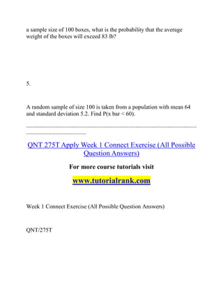 a sample size of 100 boxes, what is the probability that the average
weight of the boxes will exceed 83 lb?
5.
A random sample of size 100 is taken from a population with mean 64
and standard deviation 5.2. Find P(x bar < 60).
.....................................................................................................................
.........................................
QNT 275T Apply Week 1 Connect Exercise (All Possible
Question Answers)
For more course tutorials visit
www.tutorialrank.com
Week 1 Connect Exercise (All Possible Question Answers)
QNT/275T
 