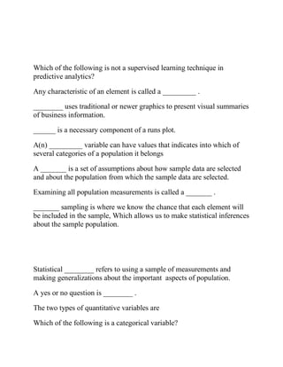 Which of the following is not a supervised learning technique in
predictive analytics?
Any characteristic of an element is called a _________ .
________ uses traditional or newer graphics to present visual summaries
of business information.
______ is a necessary component of a runs plot.
A(n) _________ variable can have values that indicates into which of
several categories of a population it belongs
A _______ is a set of assumptions about how sample data are selected
and about the population from which the sample data are selected.
Examining all population measurements is called a _______ .
_______ sampling is where we know the chance that each element will
be included in the sample, Which allows us to make statistical inferences
about the sample population.
Statistical ________ refers to using a sample of measurements and
making generalizations about the important aspects of population.
A yes or no question is ________ .
The two types of quantitative variables are
Which of the following is a categorical variable?
 