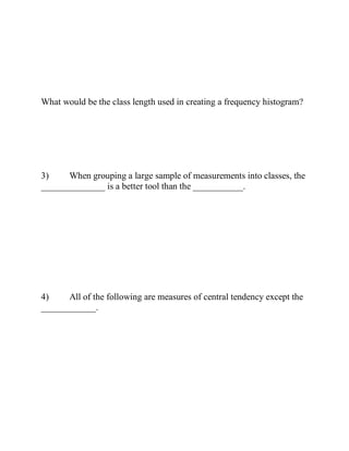 What would be the class length used in creating a frequency histogram?
3) When grouping a large sample of measurements into classes, the
______________ is a better tool than the ___________.
4) All of the following are measures of central tendency except the
____________.
 