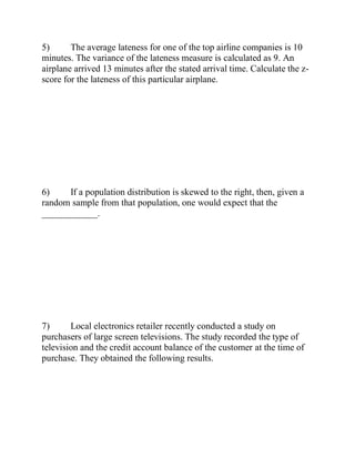 5) The average lateness for one of the top airline companies is 10
minutes. The variance of the lateness measure is calculated as 9. An
airplane arrived 13 minutes after the stated arrival time. Calculate the z-
score for the lateness of this particular airplane.
6) If a population distribution is skewed to the right, then, given a
random sample from that population, one would expect that the
____________.
7) Local electronics retailer recently conducted a study on
purchasers of large screen televisions. The study recorded the type of
television and the credit account balance of the customer at the time of
purchase. They obtained the following results.
 