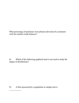 What percentage of purchases were plasma televisions by customers
with the smallest credit balances?
8) Which of the following graphical tools is not used to study the
shapes of distributions?
9) A flaw possessed by a population or sample unit is
___________.
 