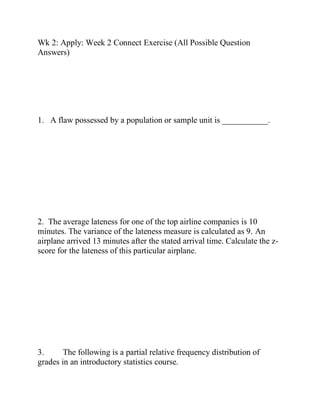 Wk 2: Apply: Week 2 Connect Exercise (All Possible Question
Answers)
1. A flaw possessed by a population or sample unit is ___________.
2. The average lateness for one of the top airline companies is 10
minutes. The variance of the lateness measure is calculated as 9. An
airplane arrived 13 minutes after the stated arrival time. Calculate the z-
score for the lateness of this particular airplane.
3. The following is a partial relative frequency distribution of
grades in an introductory statistics course.
 