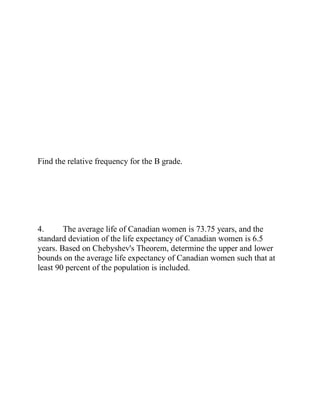 Find the relative frequency for the B grade.
4. The average life of Canadian women is 73.75 years, and the
standard deviation of the life expectancy of Canadian women is 6.5
years. Based on Chebyshev's Theorem, determine the upper and lower
bounds on the average life expectancy of Canadian women such that at
least 90 percent of the population is included.
 